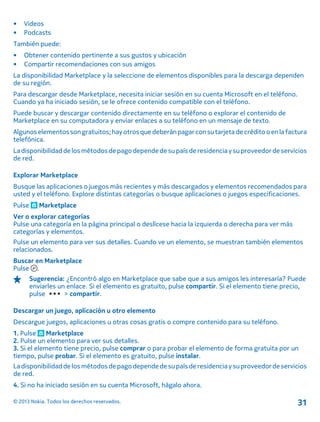 • Videos
• Podcasts
También puede:
• Obtener contenido pertinente a sus gustos y ubicación
• Compartir recomendaciones con sus amigos
La disponibilidad Marketplace y la seleccione de elementos disponibles para la descarga dependen
de su región.
Para descargar desde Marketplace, necesita iniciar sesión en su cuenta Microsoft en el teléfono.
Cuando ya ha iniciado sesión, se le ofrece contenido compatible con el teléfono.
Puede buscar y descargar contenido directamente en su teléfono o explorar el contenido de
Marketplace en su computadora y enviar enlaces a su teléfono en un mensaje de texto.
Algunoselementossongratuitos;hayotrosquedeberánpagarconsutarjeta decréditooenlafactura
telefónica.
Ladisponibilidaddelosmétodosdepagodependedesupaís deresidencia ysuproveedordeservicios
de red.
Explorar Marketplace
Busque las aplicaciones o juegos más recientes y más descargados y elementos recomendados para
usted y el teléfono. Explore distintas categorías o busque aplicaciones o juegos especificaciones.
Pulse Marketplace
Ver o explorar categorías
Pulse una categoría en la página principal o deslícese hacia la izquierda o derecha para ver más
categorías y elementos.
Pulse un elemento para ver sus detalles. Cuando ve un elemento, se muestran también elementos
relacionados.
Buscar en Marketplace
Pulse .
Sugerencia: ¿Encontró algo en Marketplace que sabe que a sus amigos les interesaría? Puede
enviarles un enlace. Si el elemento es gratuito, pulse compartir. Si el elemento tiene precio,
pulse > compartir.
Descargar un juego, aplicación u otro elemento
Descargue juegos, aplicaciones u otras cosas gratis o compre contenido para su teléfono.
1. Pulse Marketplace
2. Pulse un elemento para ver sus detalles.
3. Si el elemento tiene precio, pulse comprar o para probar el elemento de forma gratuita por un
tiempo, pulse probar. Si el elemento es gratuito, pulse instalar.
Ladisponibilidaddelosmétodosdepagodependedesupaís deresidencia ysuproveedordeservicios
de red.
4. Si no ha iniciado sesión en su cuenta Microsoft, hágalo ahora.
© 2013 Nokia. Todos los derechos reservados. 31
 