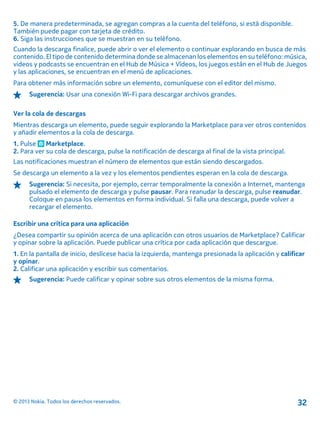 5. De manera predeterminada, se agregan compras a la cuenta del teléfono, si está disponible.
También puede pagar con tarjeta de crédito.
6. Siga las instrucciones que se muestran en su teléfono.
Cuando la descarga finalice, puede abrir o ver el elemento o continuar explorando en busca de más
contenido. El tipo de contenido determina donde se almacenan los elementos en su teléfono: música,
videos y podcasts se encuentran en el Hub de Música + Vídeos, los juegos están en el Hub de Juegos
y las aplicaciones, se encuentran en el menú de aplicaciones.
Para obtener más información sobre un elemento, comuníquese con el editor del mismo.
Sugerencia: Usar una conexión Wi-Fi para descargar archivos grandes.
Ver la cola de descargas
Mientras descarga un elemento, puede seguir explorando la Marketplace para ver otros contenidos
y añadir elementos a la cola de descarga.
1. Pulse Marketplace.
2. Para ver su cola de descarga, pulse la notificación de descarga al final de la vista principal.
Las notificaciones muestran el número de elementos que están siendo descargados.
Se descarga un elemento a la vez y los elementos pendientes esperan en la cola de descarga.
Sugerencia: Si necesita, por ejemplo, cerrar temporalmente la conexión a Internet, mantenga
pulsado el elemento de descarga y pulse pausar. Para reanudar la descarga, pulse reanudar.
Coloque en pausa los elementos en forma individual. Si falla una descarga, puede volver a
recargar el elemento.
Escribir una crítica para una aplicación
¿Desea compartir su opinión acerca de una aplicación con otros usuarios de Marketplace? Calificar
y opinar sobre la aplicación. Puede publicar una crítica por cada aplicación que descargue.
1. En la pantalla de inicio, deslícese hacia la izquierda, mantenga presionada la aplicación y calificar
y opinar.
2. Calificar una aplicación y escribir sus comentarios.
Sugerencia: Puede calificar y opinar sobre sus otros elementos de la misma forma.
© 2013 Nokia. Todos los derechos reservados. 32
 