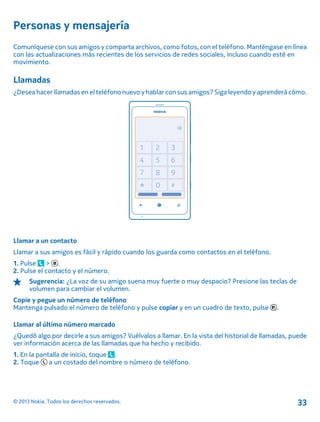 Personas y mensajería
Comuníquese con sus amigos y comparta archivos, como fotos, con el teléfono. Manténgase en línea
con las actualizaciones más recientes de los servicios de redes sociales, incluso cuando esté en
movimiento.
Llamadas
¿Desea hacer llamadas en el teléfono nuevo y hablar con sus amigos? Siga leyendo y aprenderá cómo.
Llamar a un contacto
Llamar a sus amigos es fácil y rápido cuando los guarda como contactos en el teléfono.
1. Pulse > .
2. Pulse el contacto y el número.
Sugerencia: ¿La voz de su amigo suena muy fuerte o muy despacio? Presione las teclas de
volumen para cambiar el volumen.
Copie y pegue un número de teléfono
Mantenga pulsado el número de teléfono y pulse copiar y en un cuadro de texto, pulse .
Llamar al último número marcado
¿Quedó algo por decirle a sus amigos? Vuélvalos a llamar. En la vista del historial de llamadas, puede
ver información acerca de las llamadas que ha hecho y recibido.
1. En la pantalla de inicio, toque .
2. Toque a un costado del nombre o número de teléfono.
© 2013 Nokia. Todos los derechos reservados. 33
 