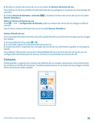 2. Escriba su número de correo de voz en el cuadro de Número del buzón de voz.
Para obtener el número predeterminado del buzón de voz, póngase en contacto con el proveedor de
servicios.
3. Cambie Desvío de llamadas a Activada y escriba el número del correo de voz en el cuadro
Desviar llamadas a.
Editar el número del buzón de voz
Pulse > > configuración de llamada, pulse su número de correo de voz antiguo y edite el
número.
Use el mismo número del buzón de voz en la casilla Desviar llamadas a.
Llamar al buzón de voz
Si ha reenviado llamadas entrantes al buzón, puede llamarlo y escuchar los mensajes que los amigos
han dejado.
1. En la pantalla de inicio, pulse > .
2. Si se le pide, ingrese la contraseña del correo de voz.
3. Puede escuchar o responder los mensajes del correo de voz, eliminarlos o grabar un mensaje de
saludo.
Para obtener información acerca de la disponibilidad del servicio de buzón de correo de voz y la
configuración del tiempo para el reenvío, contacte a su proveedor de servicio de red.
Contactos
Puede guardar y organizar los números de teléfono de sus amigos, direcciones y otra información
de contacto en el Hub de Contactos. También puede ponerse en contacto con sus amigos a través
de los servicios de redes sociales.
© 2013 Nokia. Todos los derechos reservados. 35
 