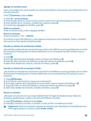 Agregar un contacto nuevo
Lleve a sus amigos con usted. Guarde sus números de teléfono, direcciones y otra información en el
Hub de Contactos.
Pulse Contactos y pase a todos.
1. Pulse > nuevo contacto.
2. Si ha iniciado sesión en varias cuentas, pulse la cuenta a la cual está enlazado el contacto.
3. Pulse detalles de un contacto, complete los cuadros y pulse .
4. Cuando haya agregado los detalles, pulse .
Editar un contacto
Pulse el contacto y , y edite o agregue detalles.
Borrar un contacto
Pulse el contacto y > eliminar.
El contacto se borra del teléfono y, salvo algunas excepciones como Facebook, Twitter y LinkedIn,
del servicio en línea donde está almacenado.
Guardar un número de una llamada recibida
¿Ha recibido una llamada de una persona cuyo número de teléfono no se ha guardado aún en el Hub
de Contactos? Puede guardar el número fácilmente en una entrada de lista de contacto nueva o
existente.
1. Pulse .
2. En la lista del historial de llamadas, pulse un número de teléfono y .
3. Pulse , edite el número de teléfono y el tipo del número de teléfono y pulse .
4. Edite otros detalles de contacto, incluido el nombre y pulse .
Guardar un número de un mensaje recibido
¿Ha recibido un mensaje de una persona cuyo número de teléfono no se ha guardado aún en el Hub
de Contactos? Puede guardar el número fácilmente en una entrada de lista de contacto nueva o
existente.
1. Toque Mensajes.
2. En la lista de conversaciones, toque una conversación.
3. En la parte superior de la pantalla de la conversación, toque el número de teléfono y .
4. Toque , edite el número de teléfono y el tipo del número de teléfono y toque .
5. Edite otros detalles de contacto, incluido el nombre y toque .
Buscar un contacto
¿Necesita comunicarse con sus amigos rápidamente? En lugar de desplazarse por todos los
contactos, puede buscar o saltar a una letra del alfabeto o carácter.
1. Pulse Contactos y deslícese hasta todos.
2. Pulse y comience a escribir un nombre. La lista se filtra a medida que escribe.
Sugerencia: Ancle los contactos o grupos de contacto más importantes a la pantalla de inicio.
Mantenga pulsado un contacto y pulse anclar a Inicio.
© 2013 Nokia. Todos los derechos reservados. 36
 