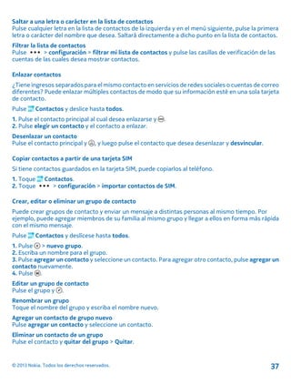 Saltar a una letra o carácter en la lista de contactos
Pulse cualquier letra en la lista de contactos de la izquierda y en el menú siguiente, pulse la primera
letra o carácter del nombre que desea. Saltará directamente a dicho punto en la lista de contactos.
Filtrar la lista de contactos
Pulse > configuración > filtrar mi lista de contactos y pulse las casillas de verificación de las
cuentas de las cuales desea mostrar contactos.
Enlazar contactos
¿Tiene ingresos separados para el mismo contacto en servicios de redes sociales o cuentas de correo
diferentes? Puede enlazar múltiples contactos de modo que su información esté en una sola tarjeta
de contacto.
Pulse Contactos y deslice hasta todos.
1. Pulse el contacto principal al cual desea enlazarse y .
2. Pulse elegir un contacto y el contacto a enlazar.
Desenlazar un contacto
Pulse el contacto principal y , y luego pulse el contacto que desea desenlazar y desvincular.
Copiar contactos a partir de una tarjeta SIM
Si tiene contactos guardados en la tarjeta SIM, puede copiarlos al teléfono.
1. Toque Contactos.
2. Toque > configuración > importar contactos de SIM.
Crear, editar o eliminar un grupo de contacto
Puede crear grupos de contacto y enviar un mensaje a distintas personas al mismo tiempo. Por
ejemplo, puede agregar miembros de su familia al mismo grupo y llegar a ellos en forma más rápida
con el mismo mensaje.
Pulse Contactos y deslícese hasta todos.
1. Pulse > nuevo grupo.
2. Escriba un nombre para el grupo.
3. Pulse agregar un contacto y seleccione un contacto. Para agregar otro contacto, pulse agregar un
contacto nuevamente.
4. Pulse .
Editar un grupo de contacto
Pulse el grupo y .
Renombrar un grupo
Toque el nombre del grupo y escriba el nombre nuevo.
Agregar un contacto de grupo nuevo
Pulse agregar un contacto y seleccione un contacto.
Eliminar un contacto de un grupo
Pulse el contacto y quitar del grupo > Quitar.
© 2013 Nokia. Todos los derechos reservados. 37
 