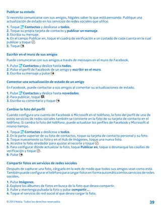 Publicar su estado
Si necesita comunicarse con sus amigos, hágales saber lo que está pensando. Publique una
actualización de estado en los servicios de redes sociales que utilice.
1. Toque Contactos y deslícese a todos.
2. Toque su propia tarjeta de contacto y publicar un mensaje.
3. Escriba su mensaje.
4. En el campo Publicar en, toque el cuadro de verificación a un costado de cada cuenta en la cual
publicar y toque .
5. Toque .
Escribir en el muro de sus amigos
Puede comunicarse con sus amigos a través de mensajes en el muro de Facebook.
1. Pulse Contactos y deslice hasta todos.
2. Pulse el perfil de Facebook de un amigo y escribir en el muro.
3. Escriba su mensaje y pulse .
Comentar una actualización de estado de un amigo
En Facebook, puede contactar a sus amigos al comentar su actualizaciones de estado.
1. Pulse Contactos y deslice hasta novedades.
2. Para publicar, toque .
3. Escriba su comentario y toque .
Cambiar la foto del perfil
Cuando configura una cuenta de Facebook o Microsoft en el teléfono, la foto del perfil de uno de
estos servicios de redes sociales también se convierte en la foto de su tarjeta de contacto en el
teléfono. Si cambia la foto del teléfono, puede actualizar los perfiles de Facebook y Microsoft al
mismo tiempo.
1. Toque Contactos y deslícese a todos.
2. En la parte superior de su lista de contactos, toque su tarjeta de contacto personal y su foto.
3. Toque nuevamente su foto y en el Hub de Imágenes, toque una nueva foto.
4. Arrastre la foto alrededor para ajustar el recorte y toque .
5. Para configurar dónde actualizar la foto, toque Publicar en, toque o desmarque las casillas de
verificación y toque .
6. Pulse .
Compartir fotos en servicios de redes sociales
Después de capturar una foto, cárguela en la web de modo que todos sus amigos vean como está.
Tambiénpuedeconfigurar el teléfonopara cargarfotos en formaautomática en losservicios de redes
sociales.
1. Pulse Imágenes.
2. Explore los álbumes de fotos en busca de la foto que desea compartir.
3. Pulse y mantenga pulsada la foto y pulse compartir....
4. Toque el servicio de red social al que desea cargar la foto.
© 2013 Nokia. Todos los derechos reservados. 39
 