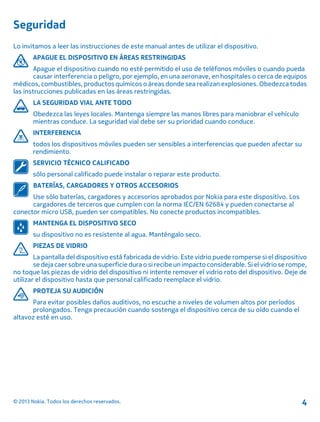 Seguridad
Lo invitamos a leer las instrucciones de este manual antes de utilizar el dispositivo.
APAGUE EL DISPOSITIVO EN ÁREAS RESTRINGIDAS
Apague el dispositivo cuando no esté permitido el uso de teléfonos móviles o cuando pueda
causar interferencia o peligro, por ejemplo, en una aeronave, en hospitales o cerca de equipos
médicos, combustibles, productos químicos o áreas donde sea realizan explosiones. Obedezca todas
las instrucciones publicadas en las áreas restringidas.
LA SEGURIDAD VIAL ANTE TODO
Obedezca las leyes locales. Mantenga siempre las manos libres para maniobrar el vehículo
mientras conduce. La seguridad vial debe ser su prioridad cuando conduce.
INTERFERENCIA
todos los dispositivos móviles pueden ser sensibles a interferencias que pueden afectar su
rendimiento.
SERVICIO TÉCNICO CALIFICADO
sólo personal calificado puede instalar o reparar este producto.
BATERÍAS, CARGADORES Y OTROS ACCESORIOS
Use sólo baterías, cargadores y accesorios aprobados por Nokia para este dispositivo. Los
cargadores de terceros que cumplen con la norma IEC/EN 62684 y pueden conectarse al
conector micro USB, pueden ser compatibles. No conecte productos incompatibles.
MANTENGA EL DISPOSITIVO SECO
su dispositivo no es resistente al agua. Manténgalo seco.
PIEZAS DE VIDRIO
La pantalla del dispositivo está fabricada de vidrio. Este vidrio puede romperse si el dispositivo
se deja caer sobre una superficie dura o si recibeun impacto considerable. Si el vidrio se rompe,
no toque las piezas de vidrio del dispositivo ni intente remover el vidrio roto del dispositivo. Deje de
utilizar el dispositivo hasta que personal calificado reemplace el vidrio.
PROTEJA SU AUDICIÓN
Para evitar posibles daños auditivos, no escuche a niveles de volumen altos por períodos
prolongados. Tenga precaución cuando sostenga el dispositivo cerca de su oído cuando el
altavoz esté en uso.
© 2013 Nokia. Todos los derechos reservados. 4
 