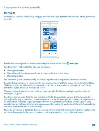 5. Agregue texto si lo desea y toque .
Mensajes
Permanezca comunicado con sus amigos y envíeles mensajes de texto o multimedia o bien, comience
un chat.
Puede abrir mensajes directamente desde la pantalla de inicio. Pulse Mensajes.
Puede enviar y recibir distintos tipos de mensajes:
• Mensajes de texto
• Mensajes multimedia que contienen archivos adjuntos, como fotos
• Mensajes de chat
Los mensajes y chats entre usted y un contacto particular se organizan en conversaciones.
Cuando desea mantener la comunicación con un contacto, el teléfono puede elegir el mejor método.
Si el contacto ha iniciado sesión en un servicio de chat, puede enviar un mensaje de chat. De lo
contrario, puede enviar un mensaje de texto.
Si crear grupos de contacto que contienen, por ejemplo, familiares o colegas, puede enviar un
mensaje a un grupo.
Puede enviar mensajes de texto que excedan el límite de caracteres para un único mensaje. Los
mensajes más largos se envían como una serie de dos o más mensajes. Es posible que su proveedor
de servicios le cobre los cargos correspondientes. Los caracteres con tilde u otros signos, y los
caracteres especiales de algunos idiomas ocupan más espacio, lo que limita el número de caracteres
que se pueden enviar en un solo mensaje.
El uso de servicios o la descarga de contenido pueden implicar la transmisión de grandes volúmenes
de datos, lo que puede dar como resultado costos relacionados con el tráfico de datos.
© 2013 Nokia. Todos los derechos reservados. 40
 