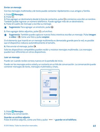 Enviar un mensaje
Con los mensajes multimedia y de texto puede contactar rápidamente a sus amigos y familia.
1. Pulse Mensajes.
2. Pulse .
3. Para agregar un destinatario desde la lista de contactos, pulse o comience a escribir un nombre.
También puede ingresar un número telefónico. Puede agregar más de un destinatario.
4. Pulse el cuadro de mensaje y escriba su mensaje.
Sugerencia: Para agregar un emoticón, pulse .
5. Para agregar datos adjuntos, pulse y el archivo.
Sugerencia: También puede capturar nuevas fotos mientras escribe un mensaje. Pulse imagen
o vídeo > , tome una foto y pulse aceptar.
Si el elemento que insertó en un mensaje multimedia es demasiado grande para la red, es posible
que el dispositivo reduzca automáticamente el tamaño.
6. Para enviar el mensaje, pulse .
Solo los dispositivos compatibles pueden recibir y mostrar mensajes multimedia. Los mensajes
pueden lucir diferentes en otros dispositivos.
Leer un mensaje
Puede ver cuando recibe correos nuevos en la pantalla de inicio.
Puede ver los mensajes entre usted y un contacto en un hilo de conversación. La conversación puede
contener mensajes de texto, mensajes multimedia y chats.
1. Pulse Mensajes.
2. Pulse una conversación.
Guardar un archivo adjunto
Pulse el archivo adjunto, como una foto y pulse > guardar en el teléfono.
© 2013 Nokia. Todos los derechos reservados. 41
 