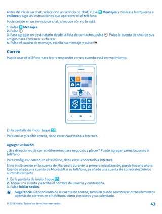 Antes de iniciar un chat, seleccione un servicio de chat. Pulse Mensajes y deslice a la izquierda a
en línea y siga las instrucciones que aparecen en el teléfono.
Inicie sesión en un servicio de chat, si es que aún no lo está.
1. Pulse Mensajes.
2. Pulse .
3. Para agregar un destinatario desde la lista de contactos, pulse . Pulse la cuenta de chat de sus
amigos para comenzar a chatear.
4. Pulse el cuadro de mensaje, escriba su mensaje y pulse .
Correo
Puede usar el teléfono para leer y responder correo cuando está en movimiento.
En la pantalla de inicio, toque .
Para enviar y recibir correo, debe estar conectado a Internet.
Agregar un buzón
¿Usa direcciones de correo diferentes para negocios y placer? Puede agregar varios buzones al
teléfono.
Para configurar correo en el teléfono, debe estar conectado a Internet.
Si no inició sesión en la cuenta de Microsoft durante la primera inicialización, puede hacerlo ahora.
Cuando añade una cuenta de Microsoft a su teléfono, se añade una cuenta de correo electrónico
automáticamente.
1. En la pantalla de inicio, toque .
2. Toque una cuenta y escriba el nombre de usuario y contraseña.
3. Pulse iniciar sesión.
Sugerencia: Dependiendo de la cuenta de correo, también puede sincronizar otros elementos
además de correos en el teléfono, como contactos y su calendario.
© 2013 Nokia. Todos los derechos reservados. 43
 