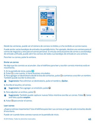 Desde las ventanas, puede ver el número de correos no leídos y si ha recibido un correo nuevo.
Puede anclar varias bandejas de entrada a la pantalla Inicio. Por ejemplo, destine una ventana para el
correo de negocios y otra para el correo personal. Si vincula varios buzones de correo a una bandeja
de entrada unificada, puede abrir los correos de todos sus bandejas de entrada en una ventana.
Para leer su correo, pulse la ventana.
Enviar un correo
No deje que los correos se acumulen. Use el teléfono para leer y escribir correos mientras está en
movimiento.
1. En la pantalla de inicio, pulse .
2. Pulse y una cuenta, si tiene buzones vinculados.
3. Para agregar un destinatario desde la lista de contactos, pulse o comience a escribir un nombre.
También puede escribir la dirección.
Sugerencia: Para eliminar un destinatario, pulse el nombre y Quitar.
4. Escriba el asunto y el correo.
Sugerencia: Para agregar un emoticón, pulse .
5. Para adjuntar un archivo, pulse .
Sugerencia: También puede capturar nuevas fotos mientras escribe un correo. Pulse , tome
una foto y pulse aceptar.
6. Pulse para enviar el correo.
Leer correo
¿Espera noticias importantes? Use el teléfono para leer sus correos en lugar de solo revisarlos desde
el escritorio.
Puede ver cuando tiene correos nuevos en la pantalla de inicio.
© 2013 Nokia. Todos los derechos reservados. 45
 