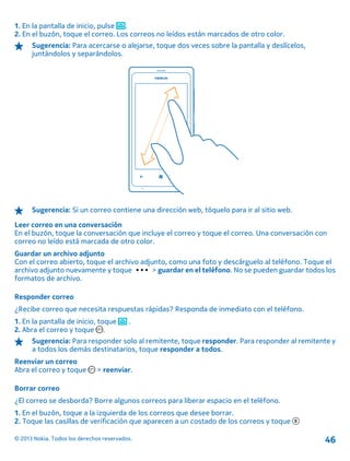 1. En la pantalla de inicio, pulse .
2. En el buzón, toque el correo. Los correos no leídos están marcados de otro color.
Sugerencia: Para acercarse o alejarse, toque dos veces sobre la pantalla y deslícelos,
juntándolos y separándolos.
Sugerencia: Si un correo contiene una dirección web, tóquelo para ir al sitio web.
Leer correo en una conversación
En el buzón, toque la conversación que incluye el correo y toque el correo. Una conversación con
correo no leído está marcada de otro color.
Guardar un archivo adjunto
Con el correo abierto, toque el archivo adjunto, como una foto y descárguelo al teléfono. Toque el
archivo adjunto nuevamente y toque > guardar en el teléfono. No se pueden guardar todos los
formatos de archivo.
Responder correo
¿Recibe correo que necesita respuestas rápidas? Responda de inmediato con el teléfono.
1. En la pantalla de inicio, toque .
2. Abra el correo y toque .
Sugerencia: Para responder solo al remitente, toque responder. Para responder al remitente y
a todos los demás destinatarios, toque responder a todos.
Reenviar un correo
Abra el correo y toque > reenviar.
Borrar correo
¿El correo se desborda? Borre algunos correos para liberar espacio en el teléfono.
1. En el buzón, toque a la izquierda de los correos que desee borrar.
2. Toque las casillas de verificación que aparecen a un costado de los correos y toque
© 2013 Nokia. Todos los derechos reservados. 46
 