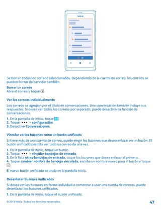 Se borran todos los correos seleccionados. Dependiendo de la cuenta de correo, los correos se
pueden borrar del servidor también.
Borrar un correo
Abra el correo y toque .
Ver los correos individualmente
Los correos se agrupan por el título en conversaciones. Una conversación también incluye sus
respuestas. Si desea ver todos los correos por separado, puede desactivar la función de
conversaciones.
1. En la pantalla de inicio, toque .
2. Toque > configuración.
3. Desactive Conversaciones.
Vincular varios buzones como un buzón unificado
Si tiene más de una cuenta de correo, puede elegir los buzones que desea enlazar en un buzón. El
buzón unificado permite ver todo su correo de una vez.
1. En la pantalla de inicio, toque un buzón.
2. Toque > vincular bandejas de entrada.
3. En la lista otras bandejas de entrada, toque los buzones que desea enlazar al primero.
4. Toque cambiar nombre de bandeja vinculada, escriba un nombre nuevo para el buzón y toque
.
El nuevo buzón unificado se ancla en la pantalla Inicio.
Desenlazar buzones unificados
Si desea ver los buzones en forma individual o comenzar a usar una cuenta de correos, puede
desenlazar los buzones unificados.
1. En la pantalla de inicio, toque el buzón unificado.
© 2013 Nokia. Todos los derechos reservados. 47
 