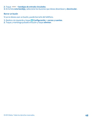 2. Toque > bandejas de entrada vinculadas.
3. En la lista esta bandeja, seleccione los buzones que desea desenlazar y desvincular.
Borrar un buzón
Si ya no desea usar un buzón, puede borrarlo del teléfono.
1. Deslice a la izquierda y toque Configuración > correo y cuentas.
2. Toque y mantenga pulsado el buzón y toque eliminar.
© 2013 Nokia. Todos los derechos reservados. 48
 