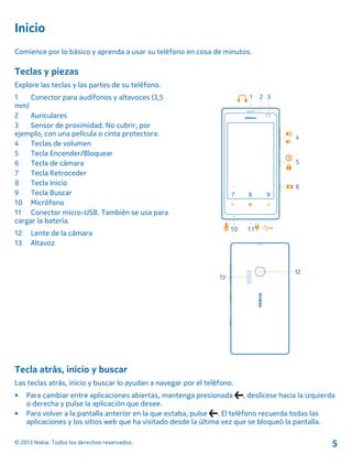 Inicio
Comience por lo básico y aprenda a usar su teléfono en cosa de minutos.
Teclas y piezas
Explore las teclas y las partes de su teléfono.
1 Conector para audífonos y altavoces (3,5
mm)
2 Auriculares
3 Sensor de proximidad. No cubrir, por
ejemplo, con una película o cinta protectora.
4 Teclas de volumen
5 Tecla Encender/Bloquear
6 Tecla de cámara
7 Tecla Retroceder
8 Tecla Inicio
9 Tecla Buscar
10 Micrófono
11 Conector micro-USB. También se usa para
cargar la batería.
12 Lente de la cámara
13 Altavoz
Tecla atrás, inicio y buscar
Las teclas atrás, inicio y buscar lo ayudan a navegar por el teléfono.
• Para cambiar entre aplicaciones abiertas, mantenga presionada , deslícese hacia la izquierda
o derecha y pulse la aplicación que desee.
• Para volver a la pantalla anterior en la que estaba, pulse . El teléfono recuerda todas las
aplicaciones y los sitios web que ha visitado desde la última vez que se bloqueó la pantalla.
© 2013 Nokia. Todos los derechos reservados. 5
 