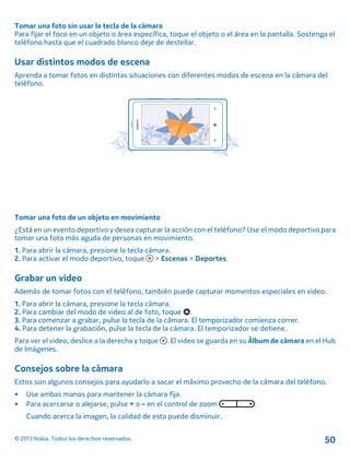 Tomar una foto sin usar la tecla de la cámara
Para fijar el foco en un objeto o área específica, toque el objeto o el área en la pantalla. Sostenga el
teléfono hasta que el cuadrado blanco deje de destellar.
Usar distintos modos de escena
Aprenda a tomar fotos en distintas situaciones con diferentes modos de escena en la cámara del
teléfono.
Tomar una foto de un objeto en movimiento
¿Está en un evento deportivo y desea capturar la acción con el teléfono? Use el modo deportivo para
tomar una foto más aguda de personas en movimiento.
1. Para abrir la cámara, presione la tecla cámara.
2. Para activar el modo deportivo, toque > Escenas > Deportes.
Grabar un video
Además de tomar fotos con el teléfono, también puede capturar momentos especiales en video.
1. Para abrir la cámara, presione la tecla cámara.
2. Para cambiar del modo de video al de foto, toque .
3. Para comenzar a grabar, pulse la tecla de la cámara. El temporizador comienza correr.
4. Para detener la grabación, pulse la tecla de la cámara. El temporizador se detiene.
Para ver el video, deslice a la derecha y toque . El video se guarda en su Álbum de cámara en el Hub
de Imágenes.
Consejos sobre la cámara
Estos son algunos consejos para ayudarlo a sacar el máximo provecho de la cámara del teléfono.
• Use ambas manos para mantener la cámara fija.
• Para acercarse o alejarse, pulse + o – en el control de zoom .
Cuando acerca la imagen, la calidad de esta puede disminuir.
© 2013 Nokia. Todos los derechos reservados. 50
 