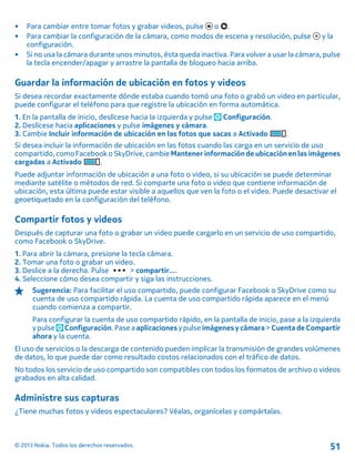 • Para cambiar entre tomar fotos y grabar videos, pulse o .
• Para cambiar la configuración de la cámara, como modos de escena y resolución, pulse y la
configuración.
• Si no usa la cámara durante unos minutos, ésta queda inactiva. Para volver a usar la cámara, pulse
la tecla encender/apagar y arrastre la pantalla de bloqueo hacia arriba.
Guardar la información de ubicación en fotos y videos
Si desea recordar exactamente dónde estaba cuando tomó una foto o grabó un video en particular,
puede configurar el teléfono para que registre la ubicación en forma automática.
1. En la pantalla de inicio, deslícese hacia la izquierda y pulse Configuración.
2. Deslícese hacia aplicaciones y pulse imágenes y cámara.
3. Cambie Incluir información de ubicación en las fotos que sacas a Activado .
Si desea incluir la información de ubicación en las fotos cuando las carga en un servicio de uso
compartido, como Facebook o SkyDrive, cambie Mantener información de ubicación en las imágenes
cargadas a Activado .
Puede adjuntar información de ubicación a una foto o video, si su ubicación se puede determinar
mediante satélite o métodos de red. Si comparte una foto o video que contiene información de
ubicación, esta última puede estar visible a aquellos que ven la foto o el video. Puede desactivar el
geoetiquetado en la configuración del teléfono.
Compartir fotos y videos
Después de capturar una foto o grabar un video puede cargarlo en un servicio de uso compartido,
como Facebook o SkyDrive.
1. Para abrir la cámara, presione la tecla cámara.
2. Tomar una foto o grabar un video.
3. Deslice a la derecha. Pulse > compartir....
4. Seleccione cómo desea compartir y siga las instrucciones.
Sugerencia: Para facilitar el uso compartido, puede configurar Facebook o SkyDrive como su
cuenta de uso compartido rápida. La cuenta de uso compartido rápida aparece en el menú
cuando comienza a compartir.
Para configurar la cuenta de uso compartido rápido, en la pantalla de inicio, pase a la izquierda
y pulse Configuración. Pase a aplicacionesy pulse imágenes y cámara > Cuenta de Compartir
ahora y la cuenta.
El uso de servicios o la descarga de contenido pueden implicar la transmisión de grandes volúmenes
de datos, lo que puede dar como resultado costos relacionados con el tráfico de datos.
No todos los servicio de uso compartido son compatibles con todos los formatos de archivo o videos
grabados en alta calidad.
Administre sus capturas
¿Tiene muchas fotos y videos espectaculares? Véalas, organícelas y compártalas.
© 2013 Nokia. Todos los derechos reservados. 51
 