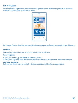 Hub de Imágenes
Las fotos que ha capturado o los videos que ha grabado con el teléfono se guardan en el hub de
Imágenes, donde puede explorarlos y verlos.
Para buscar fotos y videos de manera más efectiva, marque sus favoritos u organícelos en álbumes.
Ver fotos
Reviva esos momentos importantes: vea las fotos en su teléfono.
Pulse Imágenes.
1. Para ver una foto, pulse Álbum de cámara y la foto.
2. Para ver la siguiente foto, deslice a la izquierda. Para ver la foto anterior, deslice a la derecha.
Acercarse o alejarse
Coloque dos dedos sobre la pantalla y deslice sus dedos juntándolos o separándolos.
© 2013 Nokia. Todos los derechos reservados. 52
 