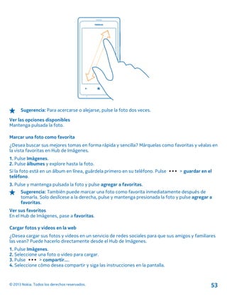 Sugerencia: Para acercarse o alejarse, pulse la foto dos veces.
Ver las opciones disponibles
Mantenga pulsada la foto.
Marcar una foto como favorita
¿Desea buscar sus mejores tomas en forma rápida y sencilla? Márquelas como favoritas y véalas en
la vista favoritas en Hub de Imágenes.
1. Pulse Imágenes.
2. Pulse álbumes y explore hasta la foto.
Si la foto está en un álbum en línea, guárdela primero en su teléfono. Pulse > guardar en el
teléfono.
3. Pulse y mantenga pulsada la foto y pulse agregar a favoritas.
Sugerencia: También puede marcar una foto como favorita inmediatamente después de
tomarla. Solo deslícese a la derecha, pulse y mantenga presionada la foto y pulse agregar a
favoritas.
Ver sus favoritos
En el Hub de Imágenes, pase a favoritas.
Cargar fotos y videos en la web
¿Desea cargar sus fotos y videos en un servicio de redes sociales para que sus amigos y familiares
las vean? Puede hacerlo directamente desde el Hub de Imágenes.
1. Pulse Imágenes.
2. Seleccione una foto o video para cargar.
3. Pulse > compartir....
4. Seleccione cómo desea compartir y siga las instrucciones en la pantalla.
© 2013 Nokia. Todos los derechos reservados. 53
 