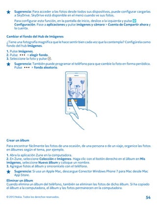 Sugerencia: Para acceder a las fotos desde todos sus dispositivos, puede configurar cargarlas
a SkyDrive. SkyDrive está disponible en el menú cuando ve sus fotos.
Para configurar esta función, en la pantalla de inicio, deslice a la izquierda y pulse
Configuración. Pase a aplicaciones y pulse imágenes y cámara > Cuenta de Compartir ahora y
la cuenta.
Cambiar el fondo del Hub de Imágenes
¿Tiene una fotografía magnífica que le hace sentir bien cada vez que la contempla? Configúrela como
fondo del hub Imágenes.
1. Pulse Imágenes.
2. Pulse > elegir fondo.
3. Seleccione la foto y pulse .
Sugerencia: También puede programar el teléfono para que cambie la foto en forma periódica.
Pulse > fondo aleatorio.
Crear un álbum
Para encontrar fácilmente las fotos de una ocasión, de una persona o de un viaje, organice las fotos
en álbumes según el tema, por ejemplo.
1. Abra la aplicación Zune en la computadora.
2. En Zune, seleccione Colección e Imágenes. Haga clic con el botón derecho en el álbum en Mis
imágenes, seleccione Nuevo álbum y coloque un nombre.
3. Agregue fotos al álbum y sincronícelo con el teléfono.
Sugerencia: Si usa un Apple Mac, descargue Conector Windows Phone 7 para Mac desde Mac
App Store.
Eliminar un álbum
Cuando elimina un álbum del teléfono, también se eliminan las fotos de dicho álbum. Si ha copiado
el álbum a la computadora, el álbum y las fotos permanecen en la computadora.
© 2013 Nokia. Todos los derechos reservados. 54
 