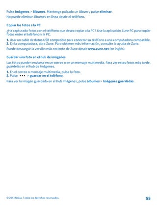 Pulse Imágenes > álbumes. Mantenga pulsado un álbum y pulse eliminar.
No puede eliminar álbumes en línea desde el teléfono.
Copiar las fotos a la PC
¿Ha capturado fotos con el teléfono que desea copiar a la PC? Use la aplicación Zune PC para copiar
fotos entre el teléfono y la PC.
1. Usar un cable de datos USB compatible para conectar su teléfono a una computadora compatible.
2. En la computadora, abra Zune. Para obtener más información, consulte la ayuda de Zune.
Puede descargar la versión más reciente de Zune desde www.zune.net (en inglés).
Guardar una foto en el hub de imágenes
Las fotos pueden enviarse en un correo o en un mensaje multimedia. Para ver estas fotos más tarde,
guárdelas en el hub de Imágenes.
1. En el correo o mensaje multimedia, pulse la foto.
2. Pulse > guardar en el teléfono.
Para ver la imagen guardada en el Hub Imágenes, pulse álbumes > Imágenes guardadas.
© 2013 Nokia. Todos los derechos reservados. 55
 