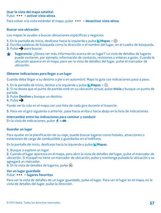 Usar la vista del mapa satelital
Pulse > activar vista aérea.
Para volver a la vista estándar el mapa, pulse > desactivar vista aérea.
Buscar una ubicación
Los mapas le ayudan a buscar ubicaciones específicas y negocios.
1. En la pantalla de inicio, deslícese hacia la izquierda y pulse Mapas > .
2. Escriba palabras de búsqueda como la dirección o el nombre del lugar, en el cuadro de búsqueda.
3. Pulse para buscar.
Sugerencia: ¿Desea ver más información acerca de un lugar? La vista de detalles de lugares
puede contener, por ejemplo, información de contacto, revisiones y enlaces a guías. Cuando la
ubicación aparece en el mapa, para ver la vista de detalles del lugar, pulse el marcador de
ubicación.
Obtener indicaciones para llegar a un lugar
Cuando deba llegar a su destino a pie o en automóvil, Maps lo guía con indicaciones paso a paso.
1. En la pantalla de inicio, deslice a la izquierda y pulse Mapas > .
2. Si no desea que el punto de partida esté en su ubicación actual, pulse Inicio y busque un punto de
partida.
3. Pulse Destino y busque un destino.
4. Pulse .
Puede ver la ruta en el mapa con una lista de cada giro durante el trayecto.
5. Para ver el giro siguiente o anterior, pase hacia arriba o hacia abajo en la lista de indicaciones.
Intercambie entre las indicaciones para caminar y conducir
En la vista de indicaciones, pulse o .
Guardar un lugar
Para ayudar en la planificación de su viaje, puede buscar lugares como hoteles, atracciones o
estaciones de carga de combustible y guardarlos en el teléfono.
En la pantalla de inicio, deslícese hacia la izquierda y pulse Mapas.
1. Busque o explore un lugar.
2. Cuando el lugar aparezca en el mapa, para abrir la vista de detalles del lugar, pulse el marcador de
ubicación. Si el papel no tiene un marcador de ubicación, pulse y mantenga pulsada la ubicación y se
agregará un marcador.
3. En la vista de detalles de lugares, pulse .
Ver un lugar guardado
Pulse > lugares favoritos.
Para ver la vista de detalles de un lugar guardado, pulse el lugar. Para ver el lugar en el mapa, en la
vista de detalles del lugar, pulse la dirección.
© 2013 Nokia. Todos los derechos reservados. 57
 