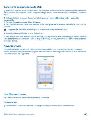 Conectar la computadora a la Web
¿Desea usar Internet en su computadora portátil pero no tiene acceso? Puede usar la conexión de
datos móviles del teléfono con su computadora portátil u otros dispositivos. Se crea una conexión
Wi-Fi.
1. En la pantalla de inicio, deslícese hacia la izquierda y pulse Configuración > conexión
compartida.
2. Cambie Conexión compartida a Activada.
3. Para cambiar el nombre de su conexión, pulse configuración > Nombre de emisión y escriba un
nombre.
Sugerencia: También puede ingresar una contraseña para la conexión.
4. Seleccione la conexión en el otro dispositivo.
El otro dispositivo usa datos de su plan de datos, lo que puede resultar en cobros por tráfico de datos.
Para obtener más información sobre la disponibilidad y cobros, comuníquese con su proveedor de
servicios de red.
Navegador web
Póngase al día con las noticias y visite sus sitios web favoritos. Puede usar Internet Explorer 9
Mobile en el teléfono para ver las páginas web en Internet. El navegador también puede advertirle
sobre amenazas de seguridad.
Pulse Internet Explorer.
Para explorar la web, debe estar conectado a Internet.
Explorar la Web
¿Quién necesita una computadora, cuando puede explorar la Internet en el teléfono?
© 2013 Nokia. Todos los derechos reservados. 60
 