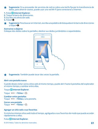 Sugerencia: Si su proveedor de servicios de red no cobra una tarifa fija por la transferencia de
datos, para ahorrar costos, puede usar una red Wi-Fi para conectarse a Internet.
1. Pulse Internet Explorer.
2. Toque la barra de direcciones.
3. Escriba una dirección web.
4. Pulse .
Sugerencia: Para buscar en Internet, escriba una palabra de búsqueda en la barra de direcciones
y toque .
Acercarse o alejarse
Coloque dos dedos sobre la pantalla y deslice sus dedos juntándolos o separándolos.
Sugerencia: También puede tocar dos veces la pantalla.
Abrir una pestaña nueva
Cuando desee visitar varios sitios web al mismo tiempo, puede abrir hasta 6 pestañas del explorador
al mismo tiempo y cambiar entre ellas.
Toque Internet Explorer.
Toque > fichas > .
Cambiar entre pestañas
Toque > fichas y una pestaña.
Cerrar una pestaña
Toque > fichas > .
Agregar un sitio web a sus favoritos
Si visita los mismos sitios web todo el tiempo, agréguelos a sus favoritos de modo que pueda acceder
rápidamente a ellos.
Pulse Internet Explorer.
© 2013 Nokia. Todos los derechos reservados. 61
 