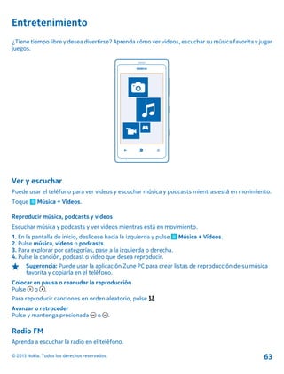 Entretenimiento
¿Tiene tiempo libre y desea divertirse? Aprenda cómo ver videos, escuchar su música favorita y jugar
juegos.
Ver y escuchar
Puede usar el teléfono para ver videos y escuchar música y podcasts mientras está en movimiento.
Toque Música + Vídeos.
Reproducir música, podcasts y videos
Escuchar música y podcasts y ver videos mientras está en movimiento.
1. En la pantalla de inicio, deslícese hacia la izquierda y pulse Música + Vídeos.
2. Pulse música, vídeos o podcasts.
3. Para explorar por categorías, pase a la izquierda o derecha.
4. Pulse la canción, podcast o video que desea reproducir.
Sugerencia: Puede usar la aplicación Zune PC para crear listas de reproducción de su música
favorita y copiarla en el teléfono.
Colocar en pausa o reanudar la reproducción
Pulse o .
Para reproducir canciones en orden aleatorio, pulse .
Avanzar o retroceder
Pulse y mantenga presionada o .
Radio FM
Aprenda a escuchar la radio en el teléfono.
© 2013 Nokia. Todos los derechos reservados. 63
 