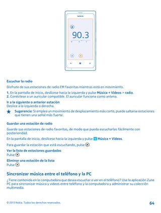 Escuchar la radio
Disfrute de sus estaciones de radio FM favoritas mientras está en movimiento.
1. En la pantalla de inicio, deslícese hacia la izquierda y pulse Música + Vídeos > radio.
2. Conéctese a un auricular compatible. El auricular funciona como antena.
Ir a la siguiente o anterior estación
Deslice a la izquierda o derecha.
Sugerencia: Si emplea un movimiento de desplazamiento más corto, puede saltarse estaciones
que tienen una señal más fuerte.
Guardar una estación de radio
Guarde sus estaciones de radio favoritas, de modo que pueda escucharlas fácilmente con
posterioridad.
En la pantalla de inicio, deslícese hacia la izquierda y pulse Música + Vídeos.
Para guardar la estación que está escuchando, pulse .
Ver la lista de estaciones guardadas
Pulse .
Eliminar una estación de la lista
Pulse .
Sincronizar música entre el teléfono y la PC
¿Tiene contenido en la computadora que desea escuchar o ver en el teléfono? Use la aplicación Zune
PC para sincronizar música y videos entre teléfono y la computadora y administrar su colección
multimedia.
© 2013 Nokia. Todos los derechos reservados. 64
 