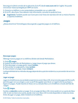 Descargue la última versión de la aplicación Zune PC desde www.zune.net (en inglés). No puede
sincronizar música protegida por DRM con Zune.
1. Conecte su teléfono a una computadora compatible con un cable USB.
2. En la PC, abra Zune. Para obtener más información, consulte la ayuda de Zune.
Sugerencia: También puede usar Zune para crear listas de reproducción de su música favorita
y copiarla al teléfono.
Juegos
¿Desea divertirse? Entreténgase descargando y jugando juegos en el teléfono.
Descargar juegos
Obtenga nuevos juegos en su teléfono dónde esté desde Marketplace.
1. Pulse Juegos.
2. Explore la selección de Marketplace y, luego toque el juego que desea.
3. Para descargar un juego gratis, toque instalar.
4. Para probar un juego gratis, toque probar.
5. Para comprar un juego, toque comprar.
Ladisponibilidaddelosmétodosdepagodependedesupaís deresidencia ysuproveedordeservicios
de red.
Jugar un juego
Jugar en el teléfono es una verdadera experiencia social. Xbox LIVE, el servicio de juegos de Microsoft,
permite jugar con sus amigos y usar su perfil de jugador para llevar un registro de los puntajes y
logros en juegos. Puede hacerlo en línea o en su consola Xbox y en el teléfono a través del Hub de
Juegos.
Pulse Juegos.
Cambie a colección y pulse un juego. Si es un juego de Xbox LIVE, inicie sesión en su cuenta de Xbox
LIVE. Si aún no tiene una cuenta, puede crear una. Xbox LIVE no está disponible en todas las áreas.
Antes de jugar un juego, debe instalarlo en el teléfono.
© 2013 Nokia. Todos los derechos reservados. 65
 