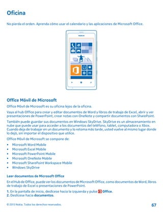 Oficina
No pierda el orden. Aprenda cómo usar el calendario y las aplicaciones de Microsoft Office.
Office Móvil de Microsoft
Office Móvil de Microsoft es su oficina lejos de la oficina.
Vaya al hub Office para crear y editar documentos de Word y libros de trabajo de Excel, abrir y ver
presentaciones de PowerPoint, crear notas con OneNote y compartir documentos con SharePoint.
También puede guardar sus documentos en Windows SkyDrive. SkyDrive es un almacenamiento en
nube que puede usar para acceder a los documentos del teléfono, tablet, computadora o Xbox.
Cuando deja de trabajar en un documento y lo retoma más tarde, usted vuelve al mismo lugar donde
lo dejó, sin importar el dispositivo que utilice.
Office Móvil de Microsoft se compone de:
• Microsoft Word Mobile
• Microsoft Excel Mobile
• Microsoft PowerPoint Mobile
• Microsoft OneNote Mobile
• Microsoft SharePoint Workspace Mobile
• Windows SkyDrive
Leer documentos de Microsoft Office
En el Hub de Office, puede ver los documentos de Microsoft Office,como documentos de Word, libros
de trabajo de Excel o presentaciones de PowerPoint.
1. En la pantalla de inicio, deslícese hacia la izquierda y pulse Office.
2. Deslícese hacia documentos.
© 2013 Nokia. Todos los derechos reservados. 67
 