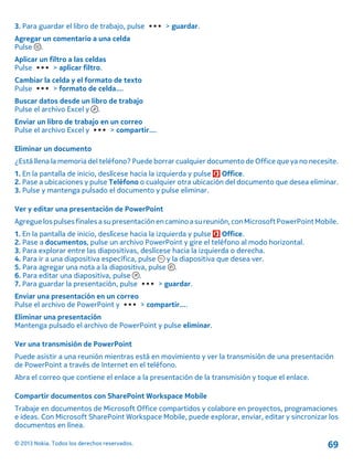 3. Para guardar el libro de trabajo, pulse > guardar.
Agregar un comentario a una celda
Pulse .
Aplicar un filtro a las celdas
Pulse > aplicar filtro.
Cambiar la celda y el formato de texto
Pulse > formato de celda....
Buscar datos desde un libro de trabajo
Pulse el archivo Excel y .
Enviar un libro de trabajo en un correo
Pulse el archivo Excel y > compartir....
Eliminar un documento
¿Está llena la memoria del teléfono? Puede borrar cualquier documento de Office que ya no necesite.
1. En la pantalla de inicio, deslícese hacia la izquierda y pulse Office.
2. Pase a ubicaciones y pulse Teléfono o cualquier otra ubicación del documento que desea eliminar.
3. Pulse y mantenga pulsado el documento y pulse eliminar.
Ver y editar una presentación de PowerPoint
Agreguelospulsesfinales asupresentaciónencaminoasureunión,conMicrosoftPowerPointMobile.
1. En la pantalla de inicio, deslícese hacia la izquierda y pulse Office.
2. Pase a documentos, pulse un archivo PowerPoint y gire el teléfono al modo horizontal.
3. Para explorar entre las diapositivas, deslícese hacia la izquierda o derecha.
4. Para ir a una diapositiva específica, pulse y la diapositiva que desea ver.
5. Para agregar una nota a la diapositiva, pulse .
6. Para editar una diapositiva, pulse .
7. Para guardar la presentación, pulse > guardar.
Enviar una presentación en un correo
Pulse el archivo de PowerPoint y > compartir....
Eliminar una presentación
Mantenga pulsado el archivo de PowerPoint y pulse eliminar.
Ver una transmisión de PowerPoint
Puede asistir a una reunión mientras está en movimiento y ver la transmisión de una presentación
de PowerPoint a través de Internet en el teléfono.
Abra el correo que contiene el enlace a la presentación de la transmisión y toque el enlace.
Compartir documentos con SharePoint Workspace Mobile
Trabaje en documentos de Microsoft Office compartidos y colabore en proyectos, programaciones
e ideas. Con Microsoft SharePoint Workspace Mobile, puede explorar, enviar, editar y sincronizar los
documentos en línea.
© 2013 Nokia. Todos los derechos reservados. 69
 