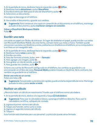 1. En la pantalla de inicio, deslícese hacia la izquierda y pulse Office.
2. Deslícese hacia ubicaciones y pulse SharePoint.
3. Escriba la dirección Web para el sitio de SharePoint y pulse
4. Seleccione un documento.
Una copia se descarga en el teléfono.
5. Vea o edite el documento y guarde sus cambios.
Sugerencia: Para conservar una copia sin conexión de un documento en el teléfono, mantenga
pulsado el documento y pulse mantener siempre sin conexión.
Volver a SharePoint Workspace Mobile
Pulse .
Escribir una nota
Las notas en papel son fáciles de extraviar. En lugar de anotarlas en papel, puede escribir sus notas
con Microsoft OneNote Mobile. De esta forma, siempre tiene sus notas a mano. También puede
sincronizarsus notas conSkyDrive yverlas y editarlas con OneNoteen el teléfono, en su computadora
o en línea en un navegador web.
1. En la pantalla de inicio, deslícese hacia la izquierda y pulse Office.
2. Deslícese hacia notas y pulse .
3. Escriba una nota.
4. Para dar formato al texto, pulse > formato.
5. Para agregar una imagen, pulse .
6. Para grabar un clip de sonido, pulse .
7. Para guardar los cambios, pulse .
Si tiene una cuenta de Microsoft configurada en el teléfono, los cambios se guardarán y se
sincronizarán en el libro de notas Personal (Web) predeterminado en SkyDrive. De lo contrario, los
cambios se guardarán en el teléfono.
Enviar una nota en un correo
Pulse una nota y .
Sugerencia:Para acceder a una nota con rapidez,puede anclarla a lapantalla de inicio. Mantenga
pulsada la nota y pulse anclar a inicio.
Realizar un cálculo
¿Necesita hacer un cálculo en movimiento? Puede usar el teléfono como calculadora.
1. En la pantalla de inicio, deslice a la izquierda y toque Calculadora.
Sugerencia: Para usar la calculadora básica, sostenga el teléfono derecho. Para usar la
calculadora científica, colóquelo de costado.
2. Ingrese el primer número del cálculo.
3. Toque una función, como suma o resta.
4. Ingrese el segundo número del cálculo.
5. Toque =.
Esta función está diseñada para uso personal. La precisión puede verse limitada.
© 2013 Nokia. Todos los derechos reservados. 70
 