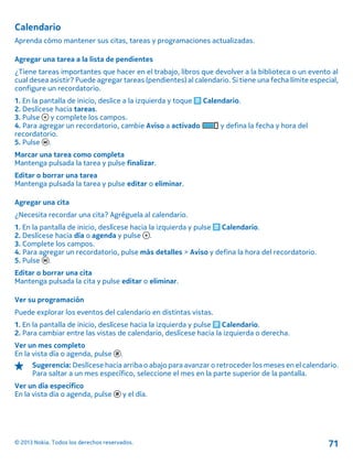 Calendario
Aprenda cómo mantener sus citas, tareas y programaciones actualizadas.
Agregar una tarea a la lista de pendientes
¿Tiene tareas importantes que hacer en el trabajo, libros que devolver a la biblioteca o un evento al
cual desea asistir? Puede agregar tareas (pendientes) al calendario. Si tiene una fecha límite especial,
configure un recordatorio.
1. En la pantalla de inicio, deslice a la izquierda y toque Calendario.
2. Deslícese hacia tareas.
3. Pulse y complete los campos.
4. Para agregar un recordatorio, cambie Aviso a activado y defina la fecha y hora del
recordatorio.
5. Pulse .
Marcar una tarea como completa
Mantenga pulsada la tarea y pulse finalizar.
Editar o borrar una tarea
Mantenga pulsada la tarea y pulse editar o eliminar.
Agregar una cita
¿Necesita recordar una cita? Agréguela al calendario.
1. En la pantalla de inicio, deslícese hacia la izquierda y pulse Calendario.
2. Deslícese hacia día o agenda y pulse .
3. Complete los campos.
4. Para agregar un recordatorio, pulse más detalles > Aviso y defina la hora del recordatorio.
5. Pulse .
Editar o borrar una cita
Mantenga pulsada la cita y pulse editar o eliminar.
Ver su programación
Puede explorar los eventos del calendario en distintas vistas.
1. En la pantalla de inicio, deslícese hacia la izquierda y pulse Calendario.
2. Para cambiar entre las vistas de calendario, deslícese hacia la izquierda o derecha.
Ver un mes completo
En la vista día o agenda, pulse .
Sugerencia: Deslícese hacia arriba o abajo para avanzar o retroceder los meses en el calendario.
Para saltar a un mes específico, seleccione el mes en la parte superior de la pantalla.
Ver un día específico
En la vista día o agenda, pulse y el día.
© 2013 Nokia. Todos los derechos reservados. 71
 