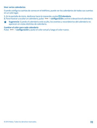 Usar varios calendarios
Cuando configura cuentas de correo en el teléfono, puede ver los calendarios de todas sus cuentas
en un solo lugar.
1. En la pantalla de inicio, deslícese hacia la izquierda y pulse Calendario.
2. Para mostrar u ocultar un calendario, pulse > configuración y active o desactive el calendario.
Sugerencia: Cuando el calendario está oculto, los eventos y recordatorios del calendario no
aparecen en vistas distintas de calendario.
Cambiar el color para cada calendario
Pulse > configuración y pulse el color actual y luego el color nuevo.
© 2013 Nokia. Todos los derechos reservados. 72
 