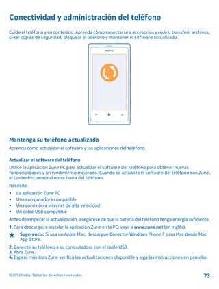 Conectividad y administración del teléfono
Cuide el teléfono y su contenido. Aprenda cómo conectarse a accesorios y redes, transferir archivos,
crear copias de seguridad, bloquear el teléfono y mantener el software actualizado.
Mantenga su teléfono actualizado
Aprenda cómo actualizar el software y las aplicaciones del teléfono.
Actualizar el software del teléfono
Utilice la aplicación Zune PC para actualizar el software del teléfono para obtener nuevas
funcionalidades y un rendimiento mejorado. Cuando se actualiza el software del teléfono con Zune,
el contenido personal no se borra del teléfono.
Necesita:
• La aplicación Zune PC
• Una computadora compatible
• Una conexión a internet de alta velocidad
• Un cable USB compatible
Antes de empezar la actualización, asegúrese de que la batería del teléfono tenga energía suficiente.
1. Para descargar e instalar la aplicación Zune en la PC, vaya a www.zune.net (en inglés).
Sugerencia: Si usa un Apple Mac, descargue Conector Windows Phone 7 para Mac desde Mac
App Store.
2. Conecte su teléfono a su computadora con el cable USB.
3. Abra Zune.
4. Espera mientras Zune verifica las actualizaciones disponible y siga las instrucciones en pantalla.
© 2013 Nokia. Todos los derechos reservados. 73
 