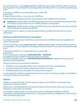 Si aún no tiene Zune, vaya a www.zune.net (en inglés) para descargar e instalar la última versión en
la computadora. Si usa un Apple Mac, descargue Conector Windows Phone 7 para Mac desde Mac App
Store.
1. Conecte su teléfono a su computadora con un cable USB.
2. Abra Zune.
3. Espere mientras Zune se sincroniza con el teléfono.
Puede cambiar las configuraciones de sincronización en las configuraciones de Zune.
Sugerencia:Puedeconfigurarel teléfono paraquesincronice sus contactos a través deOutlook,
de modo que pueda restaurarlos en el teléfono desde la computadora.
Sugerencia: También puede configurar el teléfono para que automáticamente se sincronice de
forma inalámbrica a través de la red Wi-Fi.
La sincronización no supone una copia de seguridad de la configuración del sistema ni de las
aplicaciones.
Sincronizar inalámbricamente con la computadora
Si configura la sincronización inalámbrica, puede sincronizar el teléfono con la computadora sin
utilizar un cable USB.
Si aún no tiene Zune, vaya a www.zune.net (en inglés) para descargar e instalar la última versión en
la computadora. Si usa un Apple Mac, descargue Conector Windows Phone 7 para Mac desde Mac App
Store.
1. Conecte su teléfono a su computadora con un cable USB.
2. Abra Zune.
3. En la computadora, seleccione CONFIGURACIÓN > TELÉFONO.
4. Asegúrese de que el teléfono esté conectado a la red Wi-Fi.
5. En la computadora, seleccione SINCRONIZACIÓN INALÁMBRICA, y siga las instrucciones que
aparecen en la computadora.
Para que comience la sincronización inalámbrica:
• El teléfono y la computadora deben estar conectados a la misma red inalámbrica
• El nivel de la batería del teléfono debe esta al menos en la mitad
• El teléfono debe estar conectado a un tomacorriente de pared
La sincronización inalámbrica podría tardar hasta 15 minutos en comenzar y puede usar el teléfono
mientras se realiza la sincronización.
SkyDrive
Guarde sus cosas en la nube. No tiene que preocuparse acerca de liberar memoria para sus
aplicaciones favoritas o nuevas.
SkyDrive es un almacenamiento en la nube para todos sus documentos y fotos para que pueda
compartir y restaurarlos si lo necesita.
Con SkyDrive, puede acceder a sus fotos, documentos y más desde el teléfono, tableta o
computadora. Dependiendo de la aplicación, incluso puede continuar trabajado en un documento a
partir de donde lo dejó antes.
© 2013 Nokia. Todos los derechos reservados. 75
 