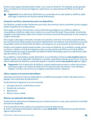 Existen varios lugares donde puede acceder a sus cosas en SkyDrive. Por ejemplo, puede guardar
fotos en SkyDrive en el hub de Imágenes o administrar sus documentos de Office en el hub de
Office.
Sugerencia: Para administrar fácilmente sus contenidos en la nube desde su teléfono, debe
descargar la aplicación de SkyDrive desde Marketplace.
Compartir sus fotos y documentos entre sus dispositivos
Con SkyDrive, puede acceder fácilmente a sus fotos, documentos y otros contenidos que ha cargado
desde cualquiera de sus dispositivos.
Para cargar sus fotos, documentos u otros contenidos guardados en su teléfono, tableta o
computadora a SkyDrive, debe iniciar sesión en su cuenta de Microsoft. Para acceder al contenido
cargado a otro dispositivo, debe iniciar sesión a la misma cuenta de Microsoft que se usó cuando se
cargó el contenido.
Para cargar o descargar contenido, necesita una conexión a Internet. Si no tiene un plan de datos,
los costos de transmisión pueden acumularse rápidamente. Para obtener más información acerca de
los posibles costos de transmisión de datos, comuníquese con su proveedor de servicios de red.
Existen varios lugares donde puede acceder a sus cosas en SkyDrive. En su teléfono, puede activar
sus fotos y videos en el Hub de Imágenes o abrir sus documentos de Office en el hub de Office.
También puede descargar la aplicación de SkyDrive desde Marketplace para ver y administrar todo
tipo de archivos en su teléfono.
En su tableta o computadora, puede administrar sus contenidos en línea en www.skydrive.com (en
inglés) o puede usar la aplicación de SkyDrive y acceder a éste directo desde su escritorio. Si aún no
tiene la aplicación de SkyDrive, puede descargarla e instalarla desde www.skydrive.com (en inglés).
Sugerencia: Con la aplicación de SkyDrive, puede simplemente arrastrar y soltar los archivos
que desea cargar a la carpeta de SkyDrive en el administrador de archivos, como Windows
Explorer o Finder y los archivos se cargarán automáticamente a SkyDrive.
Liberar espacio en la memoria del teléfono
¿Necesita aumentar la memoria disponible en su teléfono para poder instalar más aplicaciones y
agregar más contenidos de aplicaciones?
Puede eliminar lo siguiente si ya no lo necesita:
• mensajes de texto, multimedia y correo
• Detalles de contactos
• Aplicaciones
• Música, fotos o videos
Eliminar una aplicación del teléfono
Puede eliminar aplicaciones instaladas que ya no desea conservar o usar, para aumentar la cantidad
de memoria disponible.
1. En la pantalla de inicio, deslice a la izquierda al menú de aplicaciones.
2. Pulse y mantenga presionada la aplicación y pulse desinstalar. Posiblemente no pueda eliminar
algunas aplicaciones.
© 2013 Nokia. Todos los derechos reservados. 76
 
