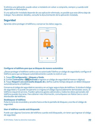Si elimina una aplicación, puede volver a instalarla sin volver a comprarla, siempre y cuando esté
disponible en Marketplace.
Si una aplicación instalada depende de una aplicación eliminada, es posible que esta última deje de
trabajar. Para obtener detalles, consulte la documentación de la aplicación instalada.
Seguridad
Aprenda cómo proteger el teléfono y conservar los datos seguros.
Configurar el teléfono para que se bloquee de manera automática
¿Desea proteger el teléfono contra uso no autorizado? Defina un código de seguridad y configure el
teléfono para que se bloquee automáticamente cuando no esté en uso.
1. Toque Configuración > bloqueo y fondo.
2. Cambie contraseña a Activada e ingrese un código de seguridad (al menos 4 dígitos).
3. Toque Requerir una contraseña después de y defina cuánto tiempo después se deben bloquear
automáticamente el teléfono.
Conserve el código de seguridad en secreto y en un lugar seguro lejos de teléfono. Si olvida el código
de seguridad y no puede recuperarlo o si ingresa el código equivocadamente demasiadas veces, el
teléfono requerirá servicio. Pueden aplicarse gastos adicionales y todos los datos personales del
teléfono pueden borrarse. Para obtener más información, comuníquese con Nokia Care o con el
distribuidor del teléfono.
Desbloquear el teléfono
Pulse la tecla de encendido y arrastre hacia arriba la pantalla de bloqueo y escriba el código de
seguridad.
Usar el teléfono cuando está bloqueado
Puede usar algunas funciones del teléfono cuando está bloqueado, sin tener que ingresar el código
de seguridad.
© 2013 Nokia. Todos los derechos reservados. 77
 