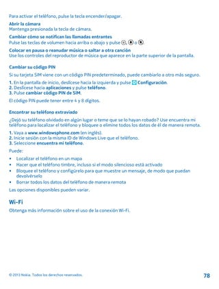 Para activar el teléfono, pulse la tecla encender/apagar.
Abrir la cámara
Mantenga presionada la tecla de cámara.
Cambiar cómo se notifican las llamadas entrantes
Pulse las teclas de volumen hacia arriba o abajo y pulse , o .
Colocar en pausa o reanudar música o saltar a otra canción
Use los controles del reproductor de música que aparece en la parte superior de la pantalla.
Cambiar su código PIN
Si su tarjeta SIM viene con un código PIN predeterminado, puede cambiarlo a otro más seguro.
1. En la pantalla de inicio, deslícese hacia la izquierda y pulse Configuración.
2. Deslícese hacia aplicaciones y pulse teléfono.
3. Pulse cambiar código PIN de SIM.
El código PIN puede tener entre 4 y 8 dígitos.
Encontrar su teléfono extraviado
¿Dejó su teléfono olvidado en algún lugar o teme que se lo hayan robado? Use encuentra mi
teléfono para localizar el teléfono y bloquee o elimine todos los datos de él de manera remota.
1. Vaya a www.windowsphone.com (en inglés).
2. Inicie sesión con la misma ID de Windows Live que el teléfono.
3. Seleccione encuentra mi teléfono.
Puede:
• Localizar el teléfono en un mapa
• Hacer que el teléfono timbre, incluso si el modo silencioso está activado
• Bloquee el teléfono y configúrelo para que muestre un mensaje, de modo que puedan
devolvérselo
• Borrar todos los datos del teléfono de manera remota
Las opciones disponibles pueden variar.
Wi-Fi
Obtenga más información sobre el uso de la conexión Wi-Fi.
© 2013 Nokia. Todos los derechos reservados. 78
 