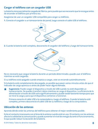 Cargar el teléfono con un cargador USB
La batería viene parcialmente cargada de fábrica, pero puede que sea necesario que la recargue antes
de encender el teléfono por primera vez.
Asegúrese de usar un cargador USB compatible para cargar su teléfono.
1. Conecte el cargador a un tomacorriente de pared, luego conecte el cable USB al teléfono.
2. Cuando la batería esté completa, desconecte el cargador del teléfono y luego del tomacorriente.
No es necesario que cargue la batería durante un periodo determinado y puede usar el teléfono
mientras se está cargando.
Si su teléfono está apagado cuando empieza a cargar, este se enciende automáticamente.
Si la batería está completamente descargada, es posible que pasen varios minutos antes de que el
indicador de carga aparezca o antes de poder hacer alguna llamada.
Sugerencia: Puede cargar el dispositivo a través de USB cuando no esté disponible un
tomacorriente. Se pueden transferir datos mientras se carga el dispositivo. La eficiencia de la
alimentación a través de USB varía significativamente y puede tardar bastante tiempo para que
se inicie la carga y para que el dispositivo comience a funcionar.
Primero conecte el cable USB a la computadora y luego al teléfono. Cuando la batería esté
completa, primero desconecte el cable USB de su teléfono y luego de la computadora.
Ubicación de las antenas
Aprenda dónde están las antenas del teléfono para obtener el mejor rendimiento posible.
Evite el contacto innecesario con el área de la antena cuando esté en uso. El contacto con las antenas
afecta la calidad de la comunicación y puede aumentar el nivel de energía durante el funcionamiento,
lo que puede reducir la duración de la batería.
© 2013 Nokia. Todos los derechos reservados. 8
 