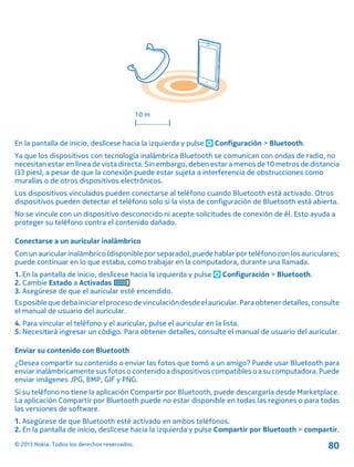 En la pantalla de inicio, deslícese hacia la izquierda y pulse Configuración > Bluetooth.
Ya que los dispositivos con tecnología inalámbrica Bluetooth se comunican con ondas de radio, no
necesitan estar en línea de vista directa. Sin embargo, deben estar a menos de 10 metros de distancia
(33 pies), a pesar de que la conexión puede estar sujeta a interferencia de obstrucciones como
murallas o de otros dispositivos electrónicos.
Los dispositivos vinculados pueden conectarse al teléfono cuando Bluetooth está activado. Otros
dispositivos pueden detectar el teléfono solo si la vista de configuración de Bluetooth está abierta.
No se vincule con un dispositivo desconocido ni acepte solicitudes de conexión de él. Esto ayuda a
proteger su teléfono contra el contenido dañado.
Conectarse a un auricular inalámbrico
Con un auricular inalámbrico (disponible por separado), puede hablar por teléfono con los auriculares;
puede continuar en lo que estaba, como trabajar en la computadora, durante una llamada.
1. En la pantalla de inicio, deslícese hacia la izquierda y pulse Configuración > Bluetooth.
2. Cambie Estado a Activadas
3. Asegúrese de que el auricular esté encendido.
Esposiblequedebainiciarelprocesodevinculación desdeelauricular.Paraobtenerdetalles,consulte
el manual de usuario del auricular.
4. Para vincular el teléfono y el auricular, pulse el auricular en la lista.
5. Necesitará ingresar un código. Para obtener detalles, consulte el manual de usuario del auricular.
Enviar su contenido con Bluetooth
¿Desea compartir su contenido o enviar las fotos que tomó a un amigo? Puede usar Bluetooth para
enviar inalámbricamentesus fotoso contenido adispositivos compatibles oa sucomputadora.Puede
enviar imágenes JPG, BMP, GIF y PNG.
Si su teléfono no tiene la aplicación Compartir por Bluetooth, puede descargarla desde Marketplace.
La aplicación Compartir por Bluetooth puede no estar disponible en todas las regiones o para todas
las versiones de software.
1. Asegúrese de que Bluetooth esté activado en ambos teléfonos.
2. En la pantalla de inicio, deslícese hacia la izquierda y pulse Compartir por Bluetooth > compartir.
© 2013 Nokia. Todos los derechos reservados. 80
 