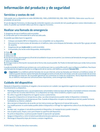 Información del producto y de seguridad
Servicios y costos de red
Solo puede usar su dispositivo en redes WCDMA 850, 1900 y GSM/EDGE 850, 900, 1800, 1900 MHz. Debe estar suscrito a un
proveedor de servicios.
El uso de algunas funciones y la descarga de contenido requiere una conexión de red y puede generar costos relacionados con
datos. Es posible que también deba suscribirse a algunas funciones.
Realizar una llamada de emergencia
1. Asegúrese de que el teléfono esté encendido.
2. Compruebe que la intensidad de la señal sea adecuada.
Es posible que deba hacer lo siguiente:
• Coloque una tarjeta SIM en el dispositivo, si es compatible con su dispositivo.
• Desconecte las restricciones de llamadas en el teléfono, tales como bloqueo de llamadas, marcación fija o grupo cerrado
de usuarios.
• Asegúrese de que modo avión no esté encendido.
• Si la pantalla y las teclas están bloqueadas, desbloquéelas.
3. Pulse .
4. Seleccione .
5. Seleccione .
6. Escriba el número de emergencia oficial de la localidad en la que se encuentre. Los números de llamada de emergencia pueden
variar de una localidad a otra.
7. Seleccione llamar.
8. Entregue toda la información necesaria de la forma más exacta posible. No finalice la llamada hasta que reciba instrucciones
de hacerlo.
Cuando enciende el teléfono por primera vez, se le solicita que cree su cuenta Microsoft y que configure su teléfono. Para hacer
una llamada de emergencia durante la configuración de la cuenta y del teléfono, presione llamada SOS.
Importante: Si su teléfono admite llamadas de voz por Internet, active las llamadas por Internet y el teléfono celular. El
teléfono puede intentar realizar llamadas de emergencia tanto a través de la red celular como de su proveedor de servicios
de llamadas por Internet. No se pueden garantizar las conexiones en todas las condiciones. Nunca dependa únicamente
de un teléfono móvil para las comunicaciones importantes, como emergencias médicas.
Cuidado del dispositivo
Manipule el dispositivo, la batería, el cargador y los accesorios con cuidado. Las siguientes sugerencias le ayudan a mantener en
funcionamiento su dispositivo.
• Mantenga el dispositivo seco. Las precipitaciones, la humedad y todos los tipos de líquidos o humedad contienen minerales
que corroen los circuitos electrónicos. Si su dispositivo se moja, retire la batería y espere a que se seque.
• No utilice ni guarde el dispositivo en lugares sucios o polvorientos.
• No guarde el dispositivo en temperaturas altas. Las altas temperaturas pueden dañar el dispositivo o la batería.
• No guarde el dispositivo en temperaturas frías. Cuando el dispositivo recupera su temperatura normal, puede formarse
humedad en su interior y dañarlo.
• Abra siempre el dispositivo de acuerdo con las instrucciones que figuran en el manual del usuario.
• Las modificaciones no autorizadas pueden dañar el dispositivo e infringir los reglamentos sobre el uso de dispositivos de
radio.
• No deje caer, no golpee ni sacuda bruscamente el dispositivo. Un manejo brusco puede romperlo.
• Use un paño suave, limpio y seco para limpiar la superficie del dispositivo.
• No pinte el dispositivo. La pintura puede impedir la operación apropiada.
• Apague el dispositivo y retire la batería periódicamente para optimizar su desempeño.
• Mantenga el dispositivo lejos de imanes y campos magnéticos.
© 2013 Nokia. Todos los derechos reservados. 83
 