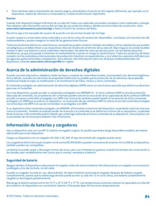 • Para mantener datos importantes de manera segura, almacénelos al menos en dos lugares diferentes, por ejemplo, en el
dispositivo, tarjeta de memoria o computadora, o anote la información importante.
Reciclar
Cuando este dispositivo llegue al término de su vida útil, todos sus materiales se pueden recuperar como materiales y energía.
Para obtener más información acerca del reciclaje de sus productos Nokia y dónde encontrar sitios de recolección, visite
www.nokia-latinoamerica.com/reciclaje o llame al Centro de contacto de Nokia.
Recicle la caja y los manuales de usuario de acuerdo con las normas locales de reciclaje.
Cuando coopera y envía todos estos materiales a uno de los sitios de recolección disponibles, contribuye con la protección del
medioambiente y ayuda a asegurar la salud de las generaciones futuras.
Todos los productos eléctricos y electrónicos y las baterías pueden contener metales reciclables y otras substancias que pueden
ser peligrosas y se deben llevar a sus respectivos sitios de recolección al término de su vida útil. Bajo ninguna circunstancia debe
romper ni abrir una batería ni otros materiales relacionados. No deseche estos productos junto con los demás desechos
domésticos, ya que esto puede contaminar el medioambiente o poner en riesgo la salud humana. Todos los productos de Nokia
cumplen con los estándares internacionales de producción industrial correspondientes y con todos los requisitos definidos por
las agencias gubernamentales competentes. Para obtener más información sobre los atributos medioambientales del
dispositivo, consulte www.nokia.com/ecoprofile (en inglés).
Acerca de la administración de derechos digitales
Cuando use este dispositivo, obedezca todas las leyes y respete las costumbres locales, la privacidad y los derechos legítimos
de los demás, incluidos los derechos de propiedad intelectual. Es posible que la protección de los derechos de propiedad
intelectual impida la copia, la modificación o la transferencia de fotos, música y otros contenidos.
El contenido protegido con administración de derechos digitales (DRM) viene con una licencia asociada que define sus derechos
para usar el contenido.
Con este dispositivo, puede acceder a contenidos protegidos con WMDRM 10 . Si cierto software DRM no brinda protección
adecuada de contenido, los propietarios del contenido pueden solicitar la revocación de la capacidad de dicho software DRM de
acceder a nuevos contenidos protegidos con DRM. Esa revocación también puede impedir la renovación de dicho contenido
protegido con DRM que ya está en su dispositivo. La revocación de ese software DRM no afecta el uso del contenido protegido
con otros tipos de DRM ni el uso de contenidos no protegidos con DRM.
Si su dispositivo tiene contenido protegido con WMDRM, al formatear la memoria del dispositivo se perderán tanto las licencias
como el contenido. También se podrían perder las licencias y el contenido si se dañan los archivos de su dispositivo. La pérdida
de las licencias o del contenido podría impedir que usted siga utilizando el mismo contenido de su dispositivo. Comuníquese con
su proveedor de servicios para obtener más información.
Información de baterías y cargadores
Use su dispositivo solo con una BP-3L batería recargable original. Es posible que Nokia tenga disponibles modelos de batería
adicionales para este dispositivo.
Cargue su dispositivo con un cargador AC-20U o AC-20E. El tipo de enchufe del cargador puede variar.
Los cargadoresde terceros que cumplen con lanorma IEC/EN62684 ypueden conectarse alconector micro USB de sudispositivo,
también pueden ser compatibles.
La batería se puede cargar y descargar cientos de veces, pero con el tiempo se gastará. Cuando los tiempos de conversación y
de standby sean notablemente más cortos que lo normal, reemplace la batería.
Seguridad de batería
Apague siempre el dispositivo y desconecte el cargador antes de retirar la batería. Para desconectar un cargador o un accesorio,
sosténgalo y tire del enchufe, no del cable.
Cuando su cargador no esté en uso, desconéctelo. No deje la batería conectada al cargador después de haberla cargado
completamente, puesto que la sobrecarga de ésta puede acortar su vida útil. Si no se la utiliza, una batería completamente
cargada se descargará paulatinamente.
Mantenga la batería siempre entre los 15 °C y 25 °C (59 °F y 77 °F). Las temperaturas extremas reducen la capacidad y la vida útil
de la batería. Un dispositivo con una batería caliente o fría puede dejar de funcionar temporalmente.
© 2013 Nokia. Todos los derechos reservados. 84
 