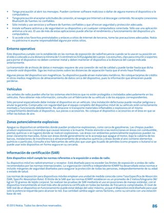 • Tenga precaución al abrir los mensajes. Pueden contener software malicioso o dañar de alguna manera el dispositivo o la
computadora.
• Tenga precaución al aceptar solicitudes de conexión, al navegar por Internet o al descargar contenido. No acepte conexiones
Bluetooth de fuentes no confiables.
• Sólo instale y use servicios y software de fuentes confiables y que ofrezcan seguridad y protección adecuada.
• Instale software antivirus y de seguridad en su dispositivo y en cualquier computadora conectada. Sólo use una aplicación
antivirus a la vez. El uso de más de estas aplicaciones puede afectar el rendimiento y funcionamiento del dispositivo y/o
computadora.
• Si accede a los favoritos preinstalados y enlaces a sitios de Internet de terceros, tome las precauciones adecuadas. Nokia
no patrocina ni asume responsabilidad alguna por estos sitios.
Entorno operativo
Este dispositivo cumple con lo establecido en las normas de exposición de radiofrecuencia cuando se lo usa en su posición en
el oídoocolocado auna distanciamínima de 1,5centímetros(5/8pulgada)del cuerpo. Losestuches, clips paracinturóno soportes
para portar el dispositivo no deben contener metal y deben mantener el dispositivo a la distancia del cuerpo indicada
anteriormente.
La transmisión de archivos de datos o mensajes requiere de una conexión de red de calidad y puede tardar hasta que dicha
conexión esté disponible. Siga las instrucciones sobre las distancias de separación hasta que el envío haya finalizado.
Algunas piezas del dispositivo son magnéticas. Su dispositivo puede atraer materiales metálicos. No coloque tarjetas de crédito
ni otros medios magnéticos de almacenamiento de datos cerca del dispositivo, pues la información que almacenen puede
perderse.
Vehículos
Las señales de radio pueden afectar los sistemas electrónicos que no estén protegidos o instalados adecuadamente en los
vehículos. Para obtener más información, consulte con el fabricante de su vehículo o de los equipos correspondientes.
Sólo personal especializado debe instalar el dispositivo en un vehículo. Una instalación defectuosa puede resultar peligrosa y
anular la garantía. Compruebe con regularidad que el equipo completo del dispositivo móvil de su vehículo esté correctamente
montado y funcionando debidamente. No almacene ni transporte materiales inflamables o explosivos en el mismo
compartimiento destinado al dispositivo, sus piezas o accesorios. No coloque el dispositivo o accesorios en el área en que se
inflan las bolsas de aire.
Zonas potencialmente explosivas
Apague su dispositivo en ambientes donde puedan producirse explosiones, como cerca de gasolineras. Las chispas pueden
producir explosiones o incendios que causan lesiones o la muerte. Preste atención a las restricciones en áreas con combustible,
plantas químicas o en lugares donde se realicen explosiones. Las áreas con ambientes potencialmente explosivos pueden no
estar claramente marcadas. Estas son áreas donde generalmente se le aconseja que apague el motor, bajo la cubierta de los
barcos, instalaciones de transferencia o almacenamiento de productos químicos y áreas donde el aire contiene elementos
químicos o partículas. Consulte a los fabricantes de vehículos que usan gas licuado de petróleo (como propano o butano) si se
puede usar este dispositivo en forma segura en su cercanía.
Información de certificación (SAR)
Este dispositivo móvil cumple las normas referentes a la exposición a ondas de radio.
Su dispositivo móvil es radiotransmisor y receptor. Está diseñado para no exceder los límites de exposición a ondas de radio
recomendados por las normas internacionales. La organización científica independiente ICNIRP ha desarrollado estas normas e
incluido márgenes de seguridad diseñados para asegurar la protección de todas las personas, independientemente de su edad
o estado de salud.
Las normas de exposición para dispositivos móviles emplean una unidad de medida conocida como Tasa Específica de Absorción
(SAR, Specific Absorption Rate). El límite de la SAR que las normas ICNIRP establecen es un promedio de 2 Vatios/kilogramo (W/
kg) en 10 gramos de tejido corporal. Se realizan las pruebas de SAR mediante el uso en posiciones de manejo estándar, con el
dispositivo transmitiendo al nivel más alto de potencia certificado en todas las bandas de frecuencia comprobadas. El nivel de
SAR real de un dispositivo en funcionamiento puede estar debajo del valor máximo, ya que el dispositivo está diseñado para usar
solo la potencia requerida para alcanzar la red. Esa cantidad cambia según varios factores, como su cercanía con una estación
base de red.
© 2013 Nokia. Todos los derechos reservados. 86
 