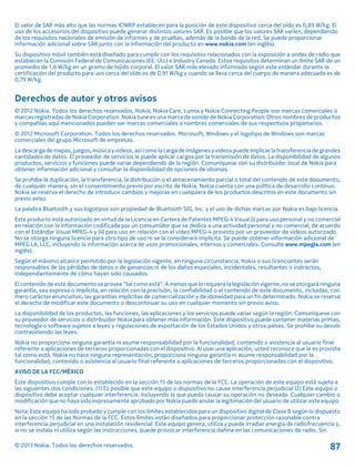 El valor de SAR más alto que las normas ICNIRP establecen para la posición de este dispositivo cerca del oído es 0,89 W/kg. El
uso de los accesorios del dispositivo puede generar distintos valores SAR. Es posible que los valores SAR varíen, dependiendo
de los requisitos nacionales de emisión de informes y de pruebas, además de la banda de la red. Se puede proporcionar
información adicional sobre SAR junto con la información del producto en www.nokia.com (en inglés).
Su dispositivo móvil también está diseñado para cumplir con los requisitos relacionados con la exposición a ondas de radio que
establecen la Comisión Federal de Comunicaciones (EE. UU.) e Industry Canada. Estos requisitos determinan un límite SAR de un
promedio de 1,6 W/kg en un gramo de tejido corporal. El valor SAR más elevado informado según este estándar durante la
certificación del producto para uso cerca del oído es de 0,91 W/kg y cuando se lleva cerca del cuerpo de manera adecuada es de
0,79 W/kg.
Derechos de autor y otros avisos
© 2012 Nokia. Todos los derechos reservados. Nokia, Nokia Care, Lumia y Nokia Connecting People son marcas comerciales o
marcas registradas de Nokia Corporation. Nokia tune es una marca de sonido de Nokia Corporation. Otros nombres de productos
y compañías aquí mencionados pueden ser marcas comerciales o nombres comerciales de sus respectivos propietarios.
© 2012 Microsoft Corporation. Todos los derechos reservados. Microsoft, Windows y el logotipo de Windows son marcas
comerciales del grupo Microsoft de empresas.
La descarga de mapas, juegos, música y videos, así como la carga de imágenes y videos puede implicar la transferencia de grandes
cantidades de datos. El proveedor de servicios le puede aplicar cargos por la transmisión de datos. La disponibilidad de algunos
productos, servicios y funciones puede variar dependiendo de la región. Comuníquese con su distribuidor local de Nokia para
obtener información adicional y consultar la disponibilidad de opciones de idiomas.
Se prohíbe la duplicación, la transferencia, la distribución o el almacenamiento parcial o total del contenido de este documento,
de cualquier manera, sin el consentimiento previo por escrito de Nokia. Nokia cuenta con una política de desarrollo continuo.
Nokia se reserva el derecho de introducir cambios y mejoras en cualquiera de los productos descritos en este documento sin
previo aviso.
La palabra Bluetooth y sus logotipos son propiedad de Bluetooth SIG, Inc. y el uso de dichas marcas por Nokia es bajo licencia.
Este producto está autorizado en virtud de la Licencia en Cartera de Patentes MPEG-4 Visual (i) para uso personal y no comercial
en relación con la información codificada por un consumidor que se dedica a una actividad personal y no comercial, de acuerdo
con el Estándar Visual MPEG-4 y (ii) para uso en relación con el video MPEG-4 provisto por un proveedor de videos autorizado.
No se otorga ninguna licencia para otro tipo de uso ni se la considerará implícita. Se puede obtener información adicional de
MPEG LA, LLC, incluyendo la información acerca de usos promocionales, internos y comerciales. Consulte www.mpegla.com (en
inglés).
Según el máximo alcance permitido por la legislación vigente, en ninguna circunstancia, Nokia o sus licenciantes serán
responsables de las pérdidas de datos o de ganancias ni de los daños especiales, incidentales, resultantes o indirectos,
independientemente de cómo hayan sido causados.
El contenido de este documento se provee "tal como está". A menos que lo requiera la legislación vigente, no se otorgará ninguna
garantía, sea expresa o implícita, en relación con la precisión, la confiabilidad o el contenido de este documento, incluidas, con
mero carácter enunciativo, las garantías implícitas de comercialización y de idoneidad para un fin determinado. Nokia se reserva
el derecho de modificar este documento o descontinuar su uso en cualquier momento sin previo aviso.
La disponibilidad de los productos, las funciones, las aplicaciones y los servicios puede variar según la región. Comuníquese con
su proveedor de servicios o distribuidor Nokia para obtener más información. Este dispositivo puede contener materias primas,
tecnología o software sujetos a leyes y regulaciones de exportación de los Estados Unidos y otros países. Se prohíbe su desvío
contraviniendo las leyes.
Nokia no proporciona ninguna garantía ni asume responsabilidad por la funcionalidad, contenido o asistencia al usuario final
referente a aplicaciones de terceros proporcionadas con el dispositivo. Al usar una aplicación, usted reconoce que le es provista
tal como está. Nokia no hace ninguna representación, proporciona ninguna garantía ni asume responsabilidad por la
funcionalidad, contenido o asistencia al usuario final referente a aplicaciones de terceros proporcionadas con el dispositivo.
AVISO DE LA FCC/MÉXICO
Este dispositivo cumple con lo establecido en la sección 15 de las normas de la FCC. La operación de este equipo está sujeta a
las siguientes dos condiciones: (1) Es posible que este equipo o dispositivo no cause interferencia perjudicial (2) Este equipo o
dispositivo debe aceptar cualquier interferencia. Incluyendo la que pueda causar su operación no deseada. Cualquier cambio o
modificación que no haya sido expresamente aprobado por Nokia puede anular la legitimación del usuario de utilizar este equipo.
Nota: Este equipo ha sido probado y cumple con los límites establecidos para un dispositivo digital de Clase B según lo dispuesto
en la sección 15 de las Normas de la FCC. Estos límites están diseñados para proporcionar protección razonable contra
interferencia perjudicial en una instalación residencial. Este equipo genera, utiliza y puede irradiar energía de radiofrecuencia y,
si no se instala ni utiliza según las instrucciones, puede provocar interferencia dañina en las comunicaciones de radio. Sin
© 2013 Nokia. Todos los derechos reservados. 87
 