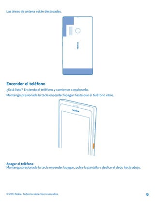 Las áreas de antena están destacadas.
Encender el teléfono
¿Está listo? Encienda el teléfono y comience a explorarlo.
Mantenga presionada la tecla encender/apagar hasta que el teléfono vibre.
Apagar el teléfono
Mantenga presionada la tecla encender/apagar, pulse la pantalla y deslice el dedo hacia abajo.
© 2013 Nokia. Todos los derechos reservados. 9
 