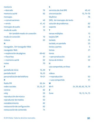 memoria
—borrado 76
memoria caché 62
mensajes
—conversaciones 40
—envío 41, 42
mensajes de audio 42
modo de vuelo 19
Ver también modo sin conexión
modo sin conexión 19
música 63
N
navegador, Ver navegador Web
navegador Web
—exploración de páginas 60–62
—favoritos 61
—memoria caché 62
notas 70
P
pantalla de inicio 15, 20
pantalla táctil 16, 25
personalización del teléfono 19–21
R
Radio FM 63, 64
redes sociales 33, 35, 37
reinicio 82
reloj 29
reproducción de música 63
reproductor de medios 63
restablecimiento 82
restauración de configuración 82
restauración de contenido 74
S
servicios de chat (IM) 40, 42
sincronización 13, 74–76
SkyDrive 76
SMS, Ver mensajes de texto
solución de problemas 82
soporte 82
T
tareas múltiples 15
tarjeta SIM 6
teclado 25
teclado, en pantalla 25
teclas y partes 5
temas 21
tonos
—personalización 22
tonos de timbre 22
U
uso compartido, en línea 39
V
videos
—reproducción 63
—uso compartido 51
W
Wi-Fi 24, 59, 60, 62, 78, 79
Z
Zune 10, 13, 74, 75
© 2013 Nokia. Todos los derechos reservados. 91
 