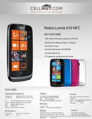 Nokia Lumia 610 NFC
                                                          KEY FEATURES
                                                          5 MP, 2592х1944 pixels, autofocus, LED flash

                                                          OS Microsoft Windows Phone 7.5 Mango
                                                          Wi-Fi 802.11 b/g/n
                                                          Internal 8 GB storage, 256 MB RAM

                                                          Corning Gorilla Glass

                                                          TFT capacitive touchscreen, 65K colors




FEATURES
Operating Frequency                               Display                                            Camera
2G Network        GSM 850 / 900 / 1800 / 1900     3.7 inches (~252 ppi pixel density)                5 MP, 2592х1944 pixels, autofocus,
3G Network        HSDPA 850 / 900 / 1900 / 2100   Touch-sensitive optical trackpad                   LED flash
                                                  Size      480 x 800 pixels,                        Features Geo-tagging, face detection
OS        Microsoft Windows Phone 7.5 Mango       TFT capacitive touchscreen, 65K colors             Video     Yes, VGA@30fps
Chipset   Qualcomm MSM7227A Snapdragon                                                               Secondary         No
CPU       800 MHz ARM Cortex-A5                   Memory
GPU       Adreno 200                              Card slot No
Sensors   Accelerometer, compass                  Internal 8 GB storage, 256 MB RAM

Dimensions                                        Battery                                              Sound
Dimensions        119 x 62 x 12 mm, 77.6 cc       Standard battery, Li-Ion 1300 mAh (BP-3L)                Loudspeaker/3.5mm jack
Weight            135 g                           Stand-by Up to 670 h (2G) / Up to 720 h (3G)             Media player MP3/WMA/AAC+
                                                  Talk time Up to 10 h 30 min (2G) / Up to 9 h 30 min (3G) Video player DivX/WMV/XviD/3gp
                                                  Music play         Up to 35 h
 