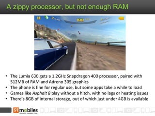 A zippy processor, but not enough RAM
• The Lumia 630 gets a 1.2GHz Snapdragon 400 processor, paired with
512MB of RAM and Adreno 305 graphics
• The phone is fine for regular use, but some apps take a while to load
• Games like Asphalt 8 play without a hitch, with no lags or heating issues
• There’s 8GB of internal storage, out of which just under 4GB is available
 