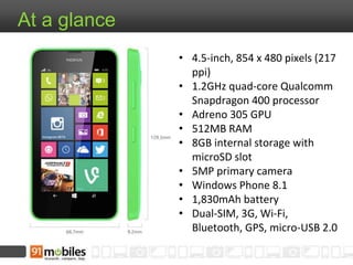 At a glance
• 4.5-inch, 854 x 480 pixels (217
ppi)
• 1.2GHz quad-core Qualcomm
Snapdragon 400 processor
• Adreno 305 GPU
• 512MB RAM
• 8GB internal storage with
microSD slot
• 5MP primary camera
• Windows Phone 8.1
• 1,830mAh battery
• Dual-SIM, 3G, Wi-Fi,
Bluetooth, GPS, micro-USB 2.0
 
