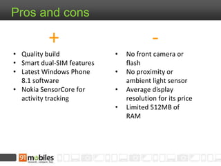 -
• No front camera or
flash
• No proximity or
ambient light sensor
• Average display
resolution for its price
• Limited 512MB of
RAM
Pros and cons
+
• Quality build
• Smart dual-SIM features
• Latest Windows Phone
8.1 software
• Nokia SensorCore for
activity tracking
 